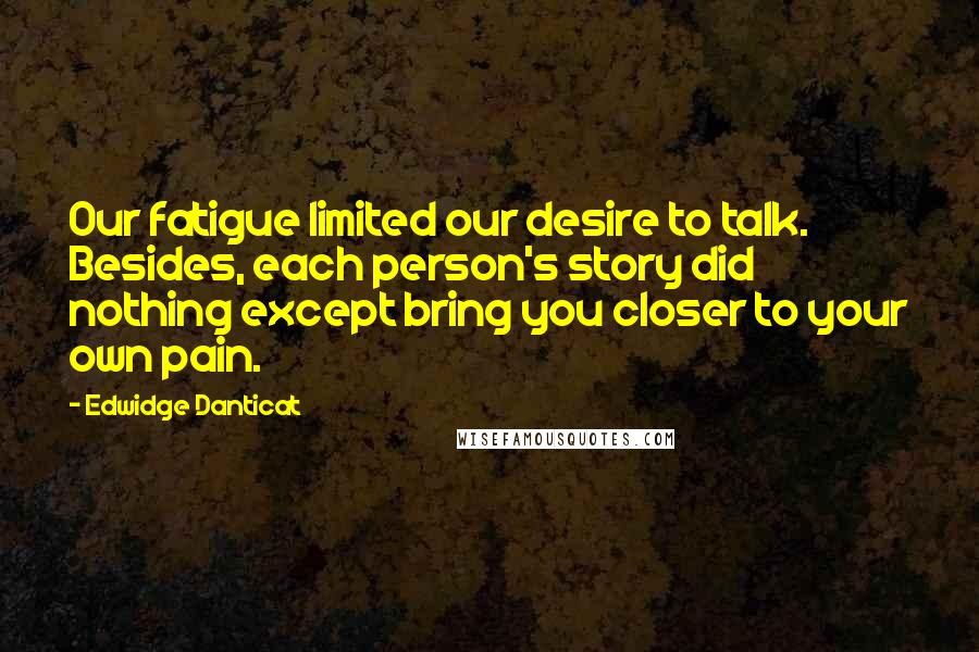 Edwidge Danticat Quotes: Our fatigue limited our desire to talk. Besides, each person's story did nothing except bring you closer to your own pain.