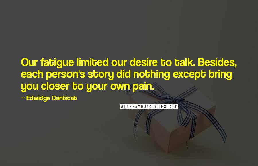 Edwidge Danticat Quotes: Our fatigue limited our desire to talk. Besides, each person's story did nothing except bring you closer to your own pain.