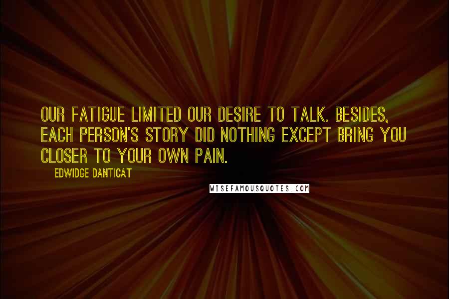 Edwidge Danticat Quotes: Our fatigue limited our desire to talk. Besides, each person's story did nothing except bring you closer to your own pain.