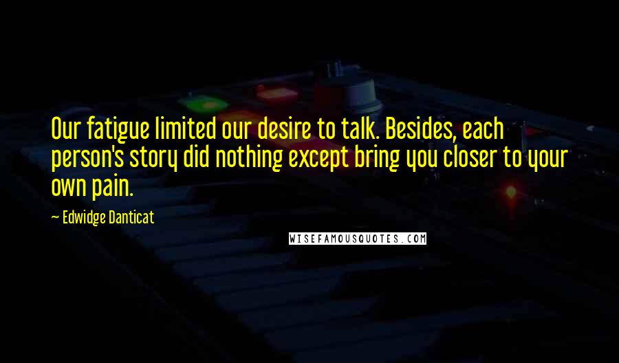 Edwidge Danticat Quotes: Our fatigue limited our desire to talk. Besides, each person's story did nothing except bring you closer to your own pain.