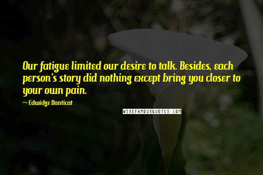 Edwidge Danticat Quotes: Our fatigue limited our desire to talk. Besides, each person's story did nothing except bring you closer to your own pain.