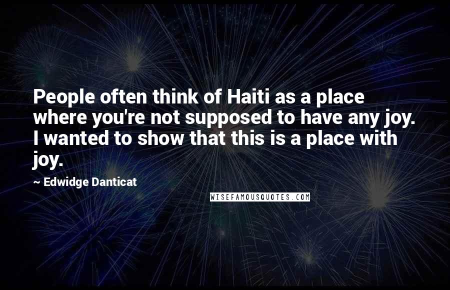 Edwidge Danticat Quotes: People often think of Haiti as a place where you're not supposed to have any joy. I wanted to show that this is a place with joy.