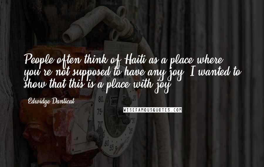 Edwidge Danticat Quotes: People often think of Haiti as a place where you're not supposed to have any joy. I wanted to show that this is a place with joy.