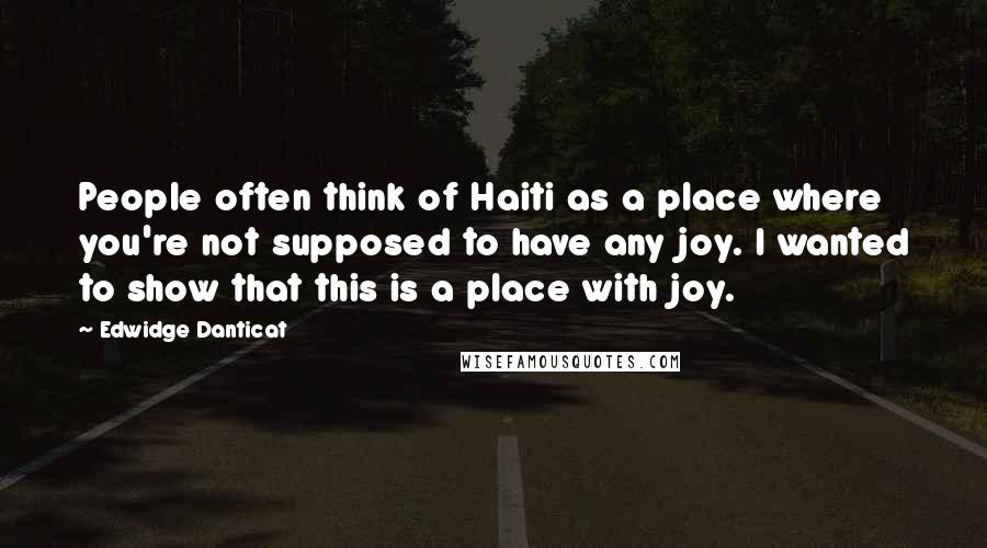Edwidge Danticat Quotes: People often think of Haiti as a place where you're not supposed to have any joy. I wanted to show that this is a place with joy.