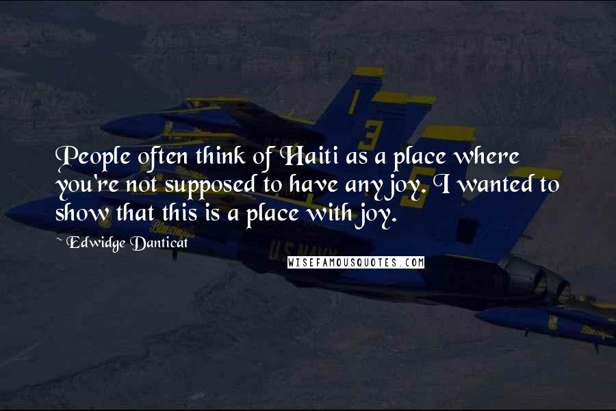 Edwidge Danticat Quotes: People often think of Haiti as a place where you're not supposed to have any joy. I wanted to show that this is a place with joy.