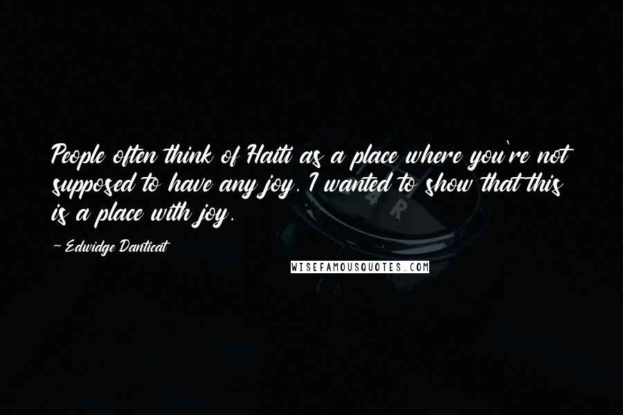 Edwidge Danticat Quotes: People often think of Haiti as a place where you're not supposed to have any joy. I wanted to show that this is a place with joy.