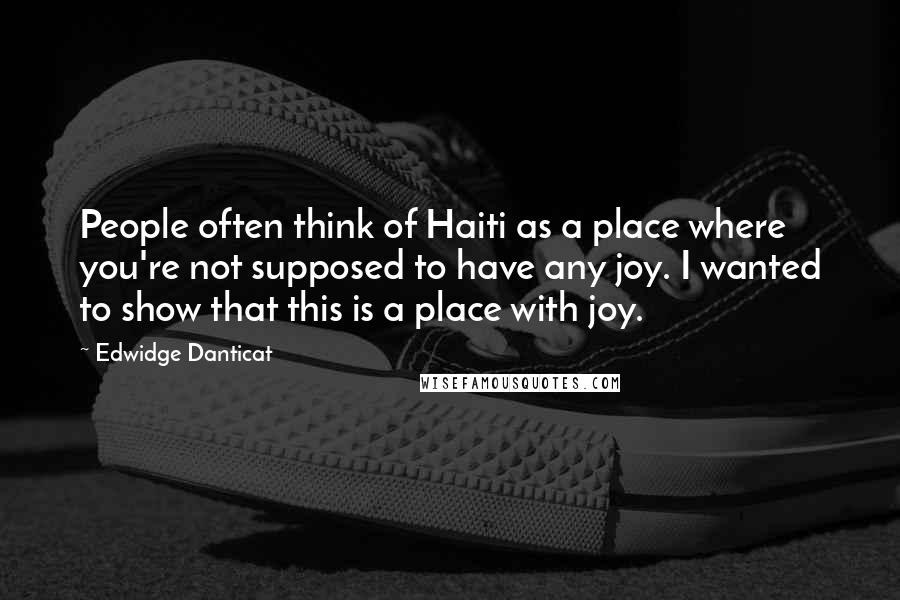 Edwidge Danticat Quotes: People often think of Haiti as a place where you're not supposed to have any joy. I wanted to show that this is a place with joy.