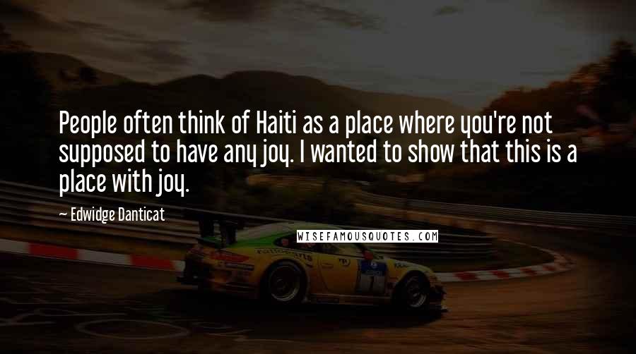 Edwidge Danticat Quotes: People often think of Haiti as a place where you're not supposed to have any joy. I wanted to show that this is a place with joy.