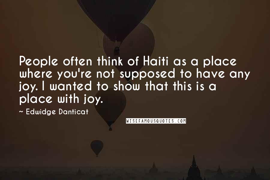 Edwidge Danticat Quotes: People often think of Haiti as a place where you're not supposed to have any joy. I wanted to show that this is a place with joy.