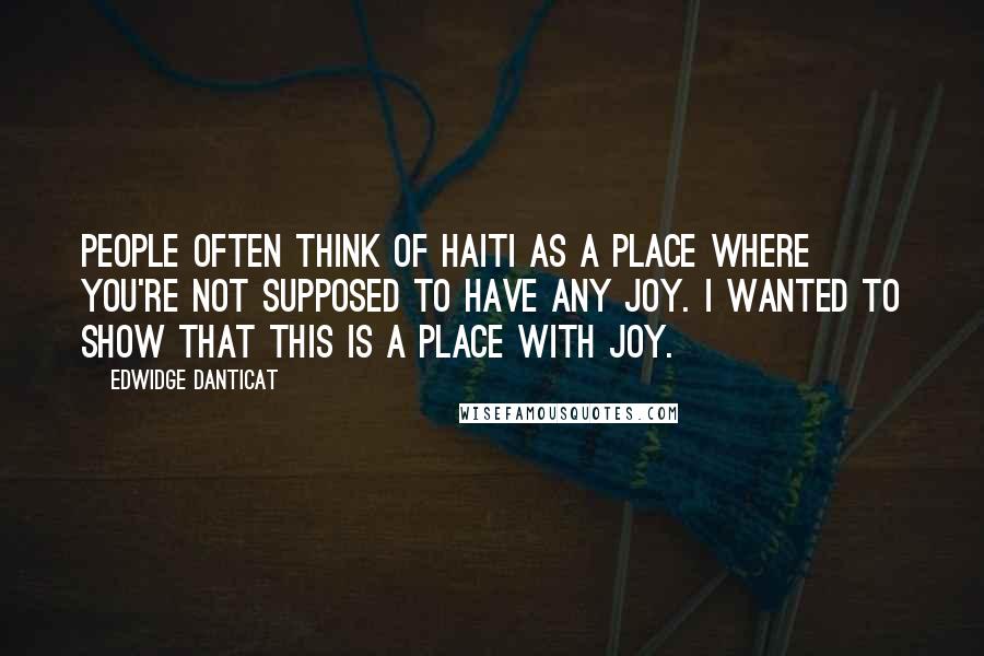 Edwidge Danticat Quotes: People often think of Haiti as a place where you're not supposed to have any joy. I wanted to show that this is a place with joy.