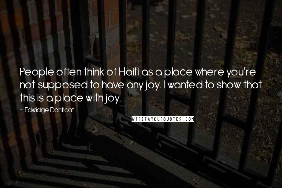 Edwidge Danticat Quotes: People often think of Haiti as a place where you're not supposed to have any joy. I wanted to show that this is a place with joy.