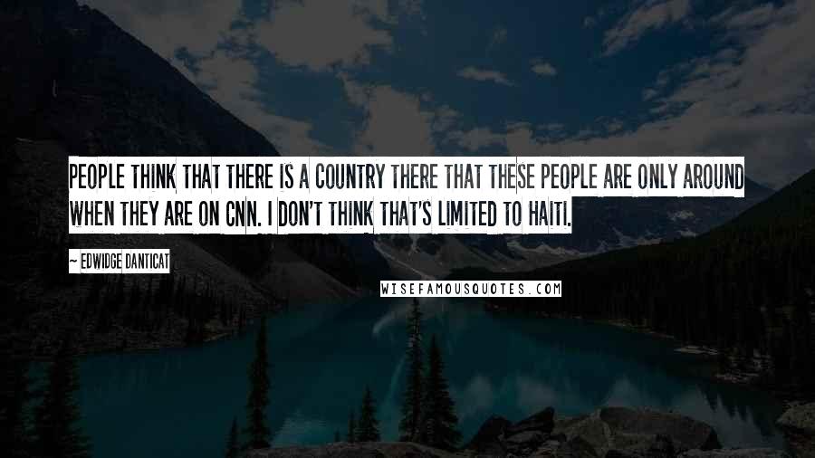 Edwidge Danticat Quotes: People think that there is a country there that these people are only around when they are on CNN. I don't think that's limited to Haiti.