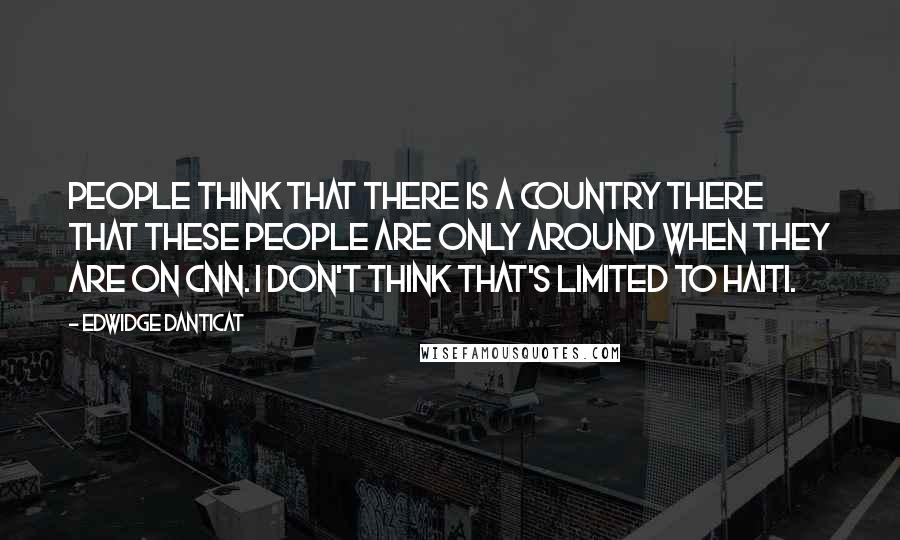 Edwidge Danticat Quotes: People think that there is a country there that these people are only around when they are on CNN. I don't think that's limited to Haiti.