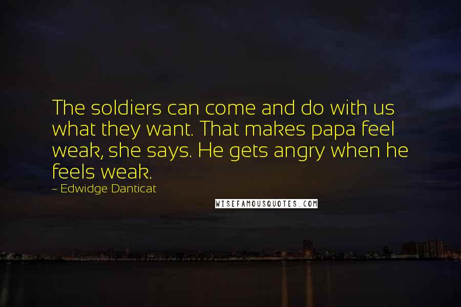 Edwidge Danticat Quotes: The soldiers can come and do with us what they want. That makes papa feel weak, she says. He gets angry when he feels weak.