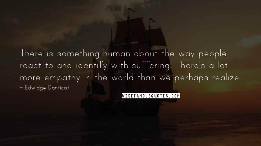 Edwidge Danticat Quotes: There is something human about the way people react to and identify with suffering. There's a lot more empathy in the world than we perhaps realize.