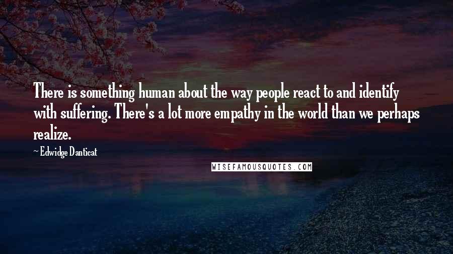 Edwidge Danticat Quotes: There is something human about the way people react to and identify with suffering. There's a lot more empathy in the world than we perhaps realize.