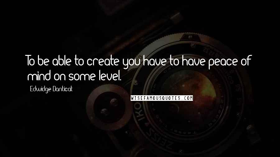 Edwidge Danticat Quotes: To be able to create you have to have peace of mind on some level.