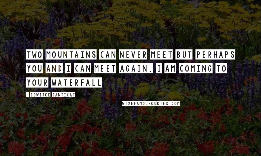 Edwidge Danticat Quotes: Two mountains can never meet but perhaps you and I can meet again. I am coming to your waterfall