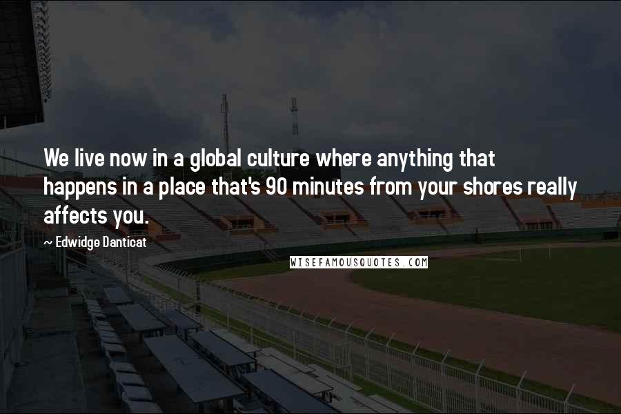 Edwidge Danticat Quotes: We live now in a global culture where anything that happens in a place that's 90 minutes from your shores really affects you.