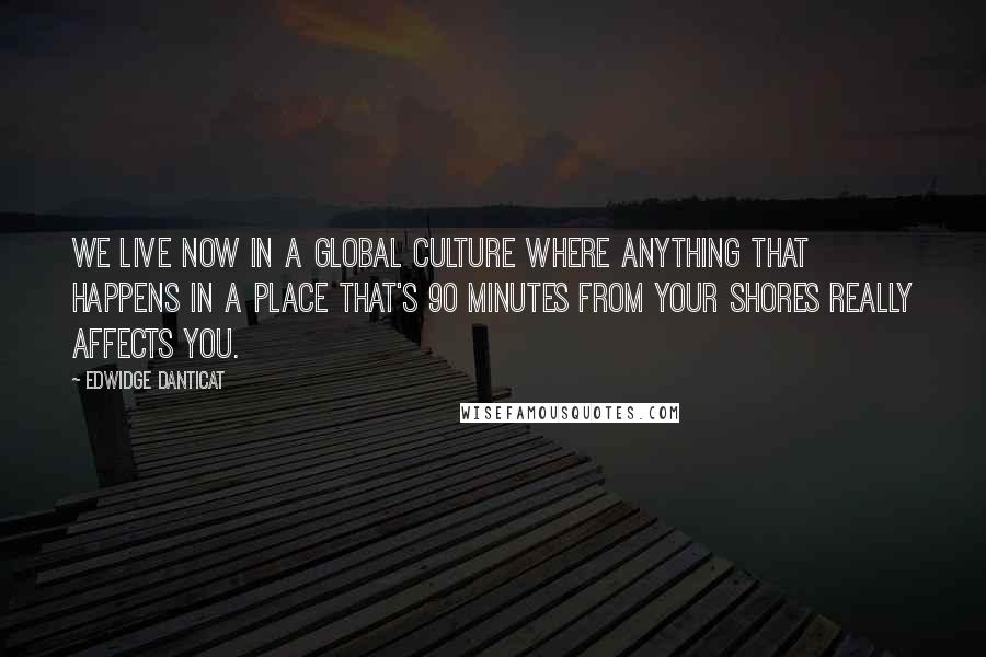 Edwidge Danticat Quotes: We live now in a global culture where anything that happens in a place that's 90 minutes from your shores really affects you.