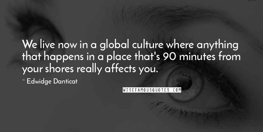 Edwidge Danticat Quotes: We live now in a global culture where anything that happens in a place that's 90 minutes from your shores really affects you.