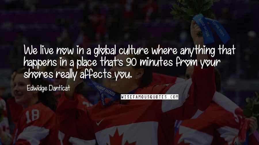 Edwidge Danticat Quotes: We live now in a global culture where anything that happens in a place that's 90 minutes from your shores really affects you.