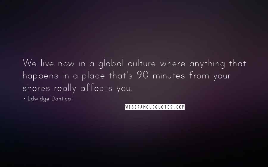 Edwidge Danticat Quotes: We live now in a global culture where anything that happens in a place that's 90 minutes from your shores really affects you.