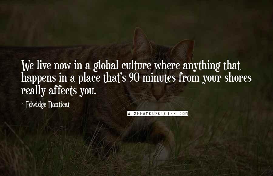 Edwidge Danticat Quotes: We live now in a global culture where anything that happens in a place that's 90 minutes from your shores really affects you.