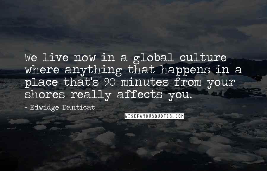 Edwidge Danticat Quotes: We live now in a global culture where anything that happens in a place that's 90 minutes from your shores really affects you.