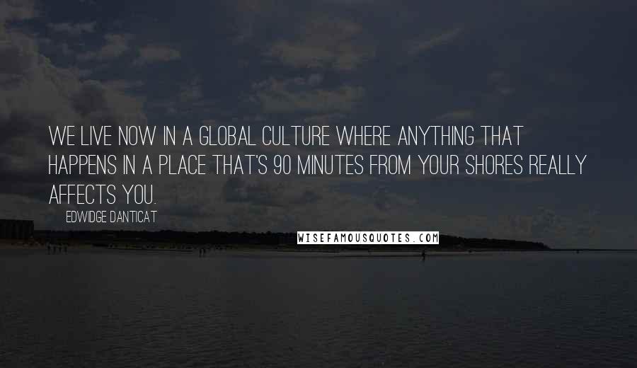 Edwidge Danticat Quotes: We live now in a global culture where anything that happens in a place that's 90 minutes from your shores really affects you.