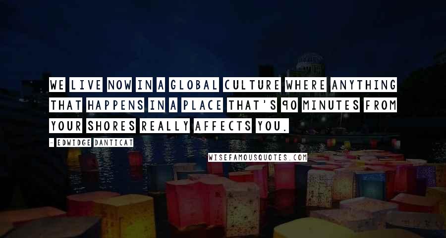 Edwidge Danticat Quotes: We live now in a global culture where anything that happens in a place that's 90 minutes from your shores really affects you.