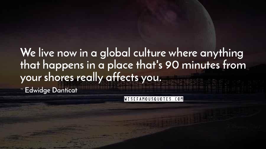 Edwidge Danticat Quotes: We live now in a global culture where anything that happens in a place that's 90 minutes from your shores really affects you.