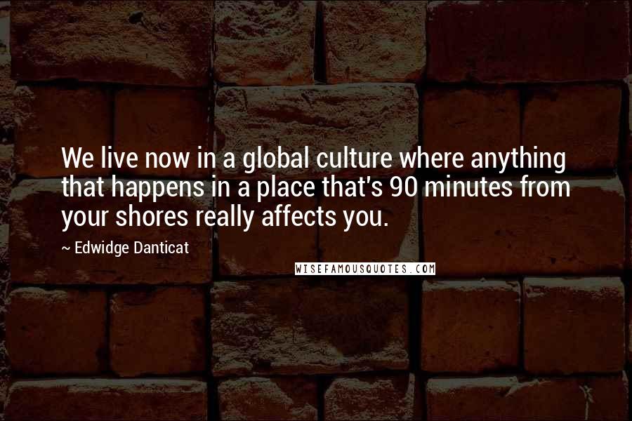 Edwidge Danticat Quotes: We live now in a global culture where anything that happens in a place that's 90 minutes from your shores really affects you.