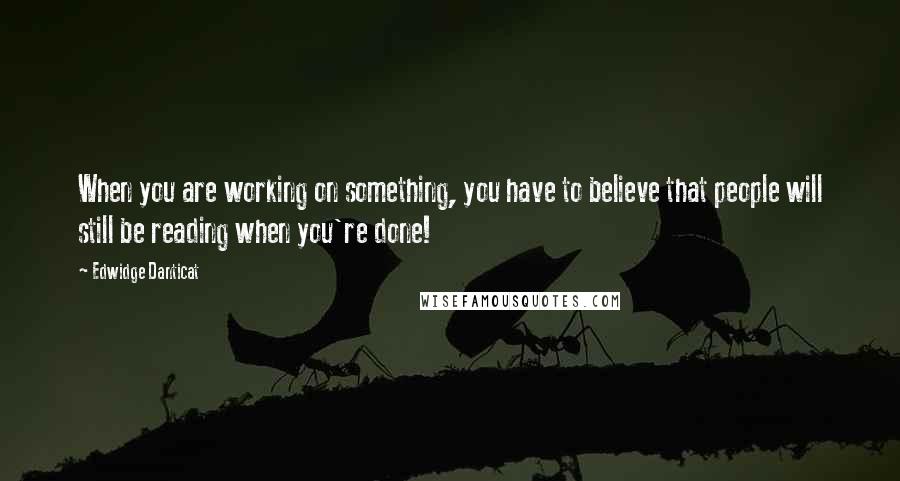 Edwidge Danticat Quotes: When you are working on something, you have to believe that people will still be reading when you're done!
