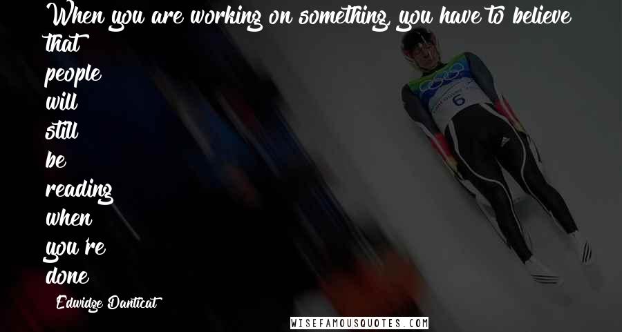 Edwidge Danticat Quotes: When you are working on something, you have to believe that people will still be reading when you're done!