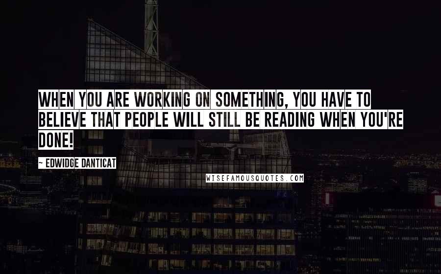 Edwidge Danticat Quotes: When you are working on something, you have to believe that people will still be reading when you're done!
