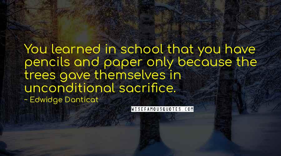 Edwidge Danticat Quotes: You learned in school that you have pencils and paper only because the trees gave themselves in unconditional sacrifice.