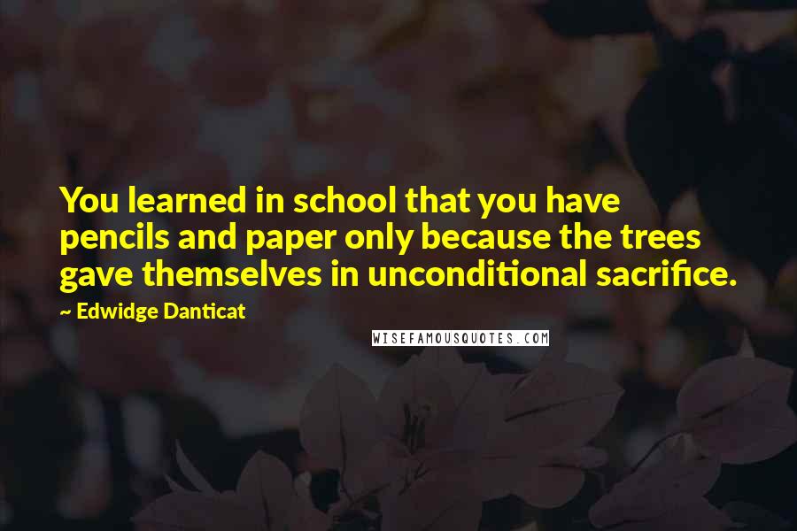 Edwidge Danticat Quotes: You learned in school that you have pencils and paper only because the trees gave themselves in unconditional sacrifice.