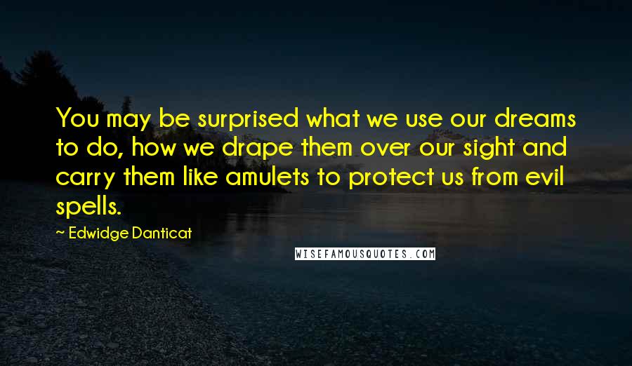 Edwidge Danticat Quotes: You may be surprised what we use our dreams to do, how we drape them over our sight and carry them like amulets to protect us from evil spells.