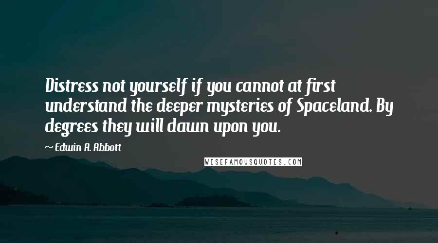 Edwin A. Abbott Quotes: Distress not yourself if you cannot at first understand the deeper mysteries of Spaceland. By degrees they will dawn upon you.