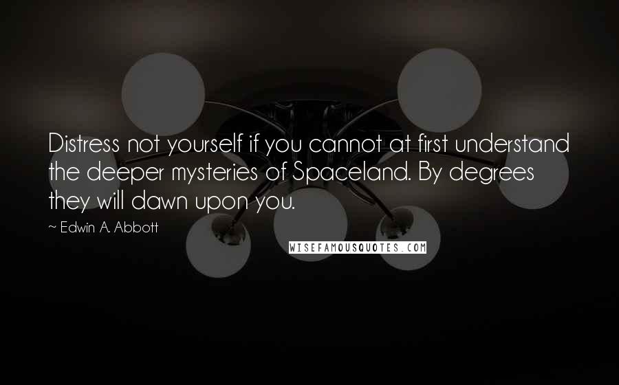 Edwin A. Abbott Quotes: Distress not yourself if you cannot at first understand the deeper mysteries of Spaceland. By degrees they will dawn upon you.