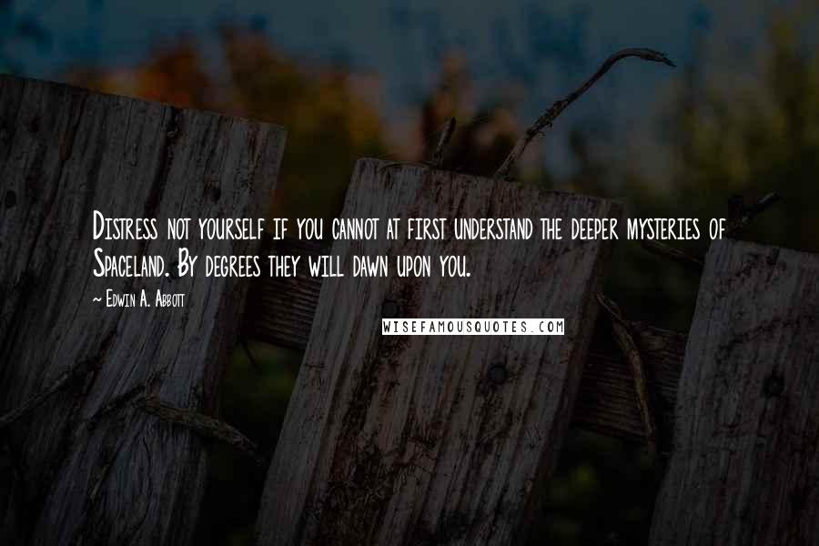 Edwin A. Abbott Quotes: Distress not yourself if you cannot at first understand the deeper mysteries of Spaceland. By degrees they will dawn upon you.