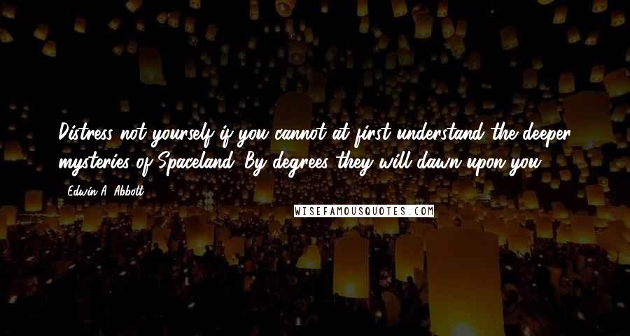 Edwin A. Abbott Quotes: Distress not yourself if you cannot at first understand the deeper mysteries of Spaceland. By degrees they will dawn upon you.