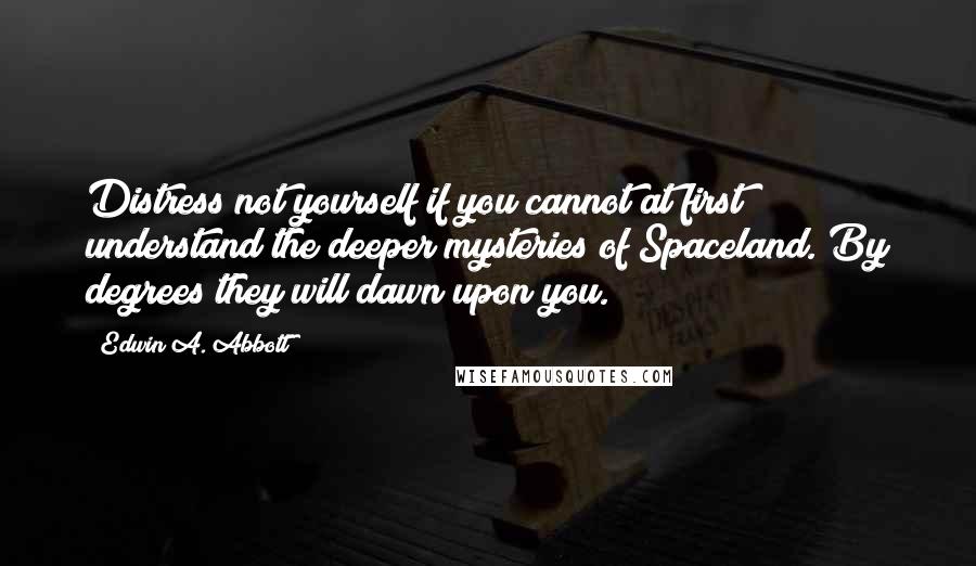 Edwin A. Abbott Quotes: Distress not yourself if you cannot at first understand the deeper mysteries of Spaceland. By degrees they will dawn upon you.