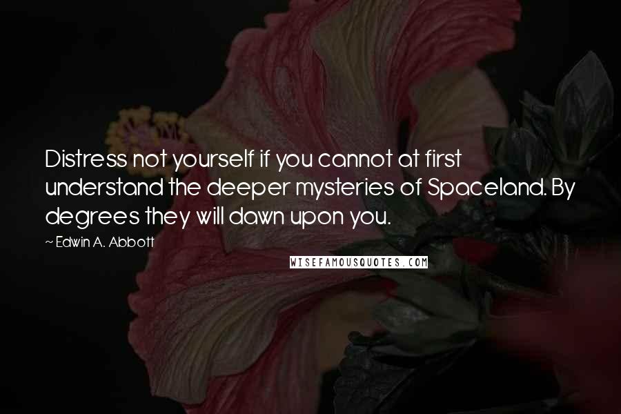 Edwin A. Abbott Quotes: Distress not yourself if you cannot at first understand the deeper mysteries of Spaceland. By degrees they will dawn upon you.