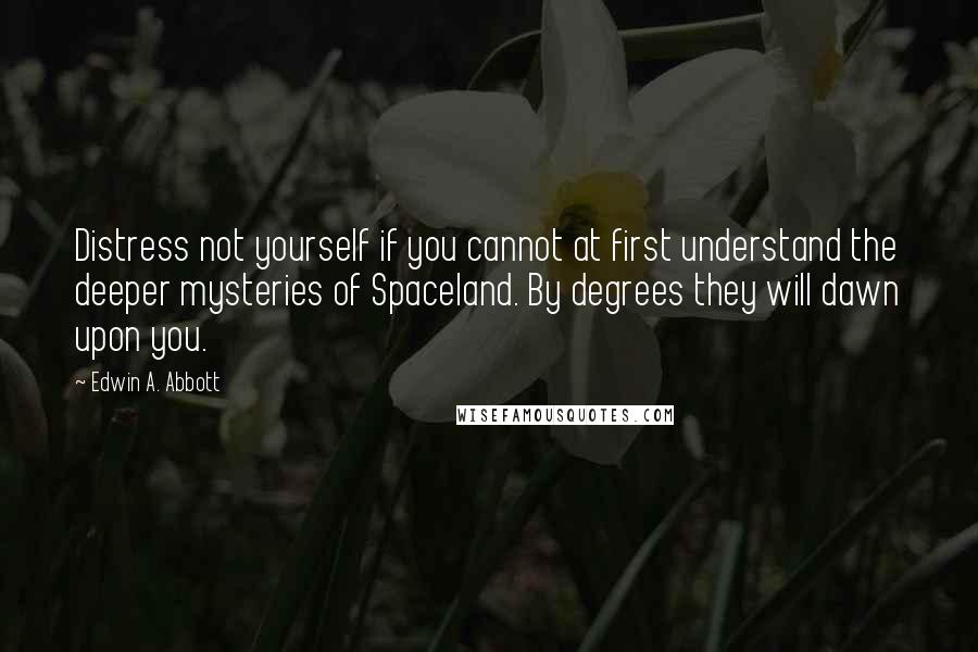 Edwin A. Abbott Quotes: Distress not yourself if you cannot at first understand the deeper mysteries of Spaceland. By degrees they will dawn upon you.