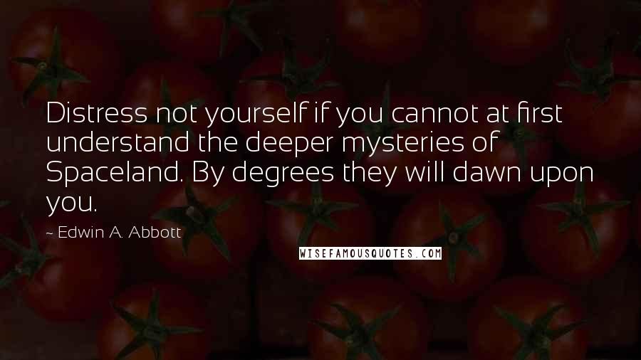 Edwin A. Abbott Quotes: Distress not yourself if you cannot at first understand the deeper mysteries of Spaceland. By degrees they will dawn upon you.