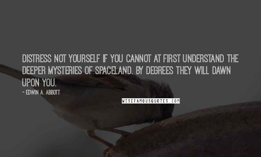 Edwin A. Abbott Quotes: Distress not yourself if you cannot at first understand the deeper mysteries of Spaceland. By degrees they will dawn upon you.