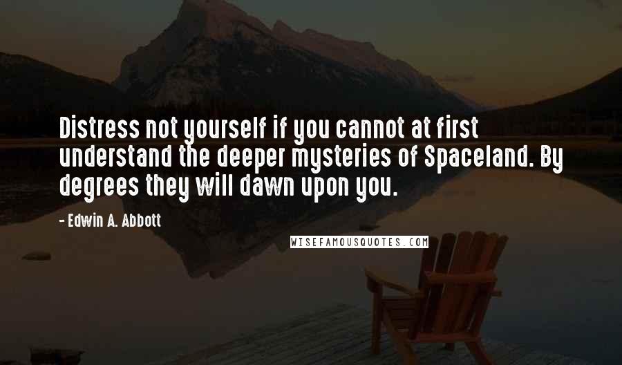 Edwin A. Abbott Quotes: Distress not yourself if you cannot at first understand the deeper mysteries of Spaceland. By degrees they will dawn upon you.