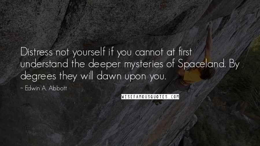 Edwin A. Abbott Quotes: Distress not yourself if you cannot at first understand the deeper mysteries of Spaceland. By degrees they will dawn upon you.